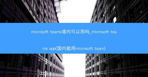 microsoft teams境内可以用吗_microsoft teams app(国内能用microsoft team