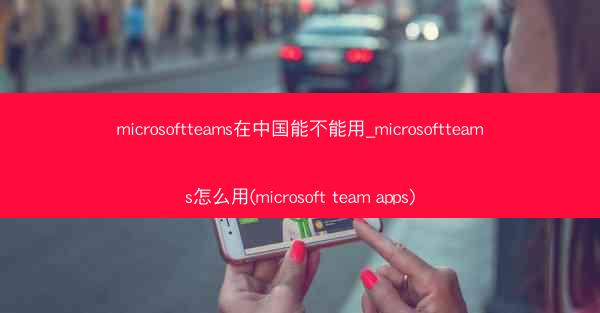 microsoftteams在中国能不能用_microsoftteams怎么用(microsoft team apps)