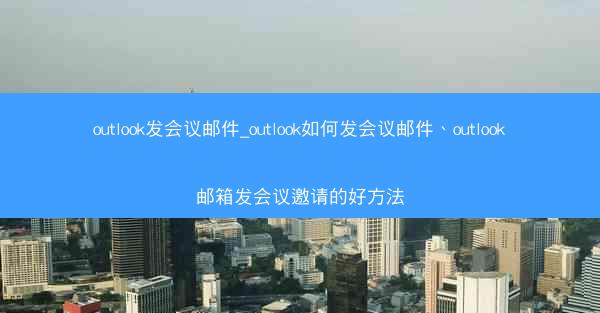 outlook发会议邮件_outlook如何发会议邮件、outlook邮箱发会议邀请的好方法