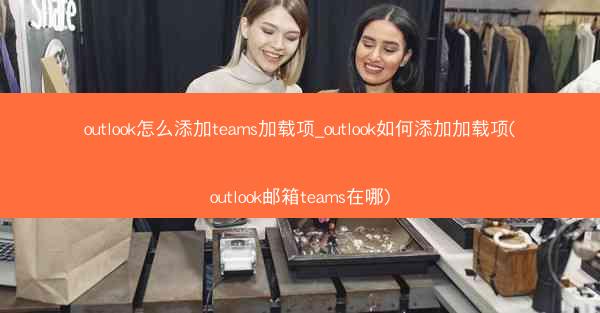 outlook怎么添加teams加载项_outlook如何添加加载项(outlook邮箱teams在哪)