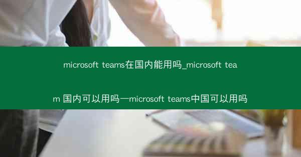 microsoft teams在国内能用吗_microsoft team 国内可以用吗—microsoft teams中