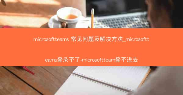 microsoftteams 常见问题及解决方法_microsoftteams登录不了-microsoftteam登不进